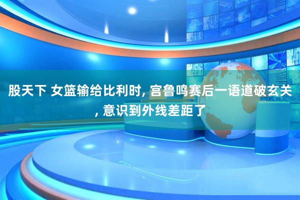 股天下 女篮输给比利时, 宫鲁鸣赛后一语道破玄关, 意识到外线差距了
