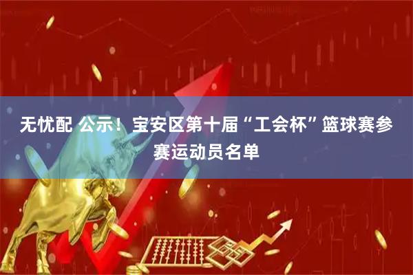 无忧配 公示！宝安区第十届“工会杯”篮球赛参赛运动员名单