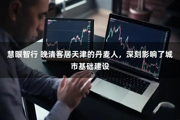 慧眼智行 晚清客居天津的丹麦人，深刻影响了城市基础建设
