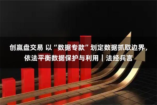创赢盘交易 以“数据专款”划定数据抓取边界，依法平衡数据保护与利用︱法经兵言
