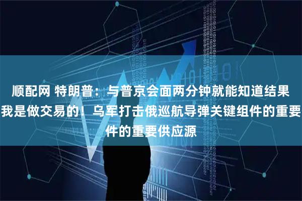 顺配网 特朗普：与普京会面两分钟就能知道结果，因为我是做交易的！乌军打击俄巡航导弹关键组件的重要供应源