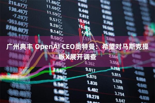 广州典丰 OpenAI CEO奥特曼：希望对马斯克操纵X展开调查