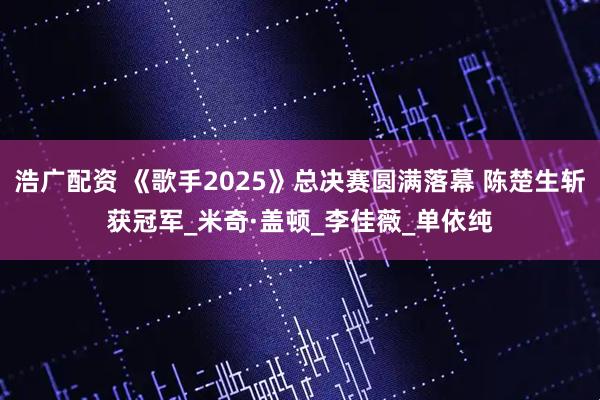 浩广配资 《歌手2025》总决赛圆满落幕 陈楚生斩获冠军_米奇·盖顿_李佳薇_单依纯