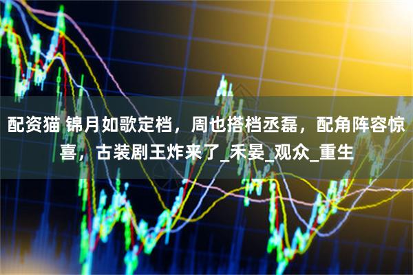 配资猫 锦月如歌定档，周也搭档丞磊，配角阵容惊喜，古装剧王炸来了_禾晏_观众_重生