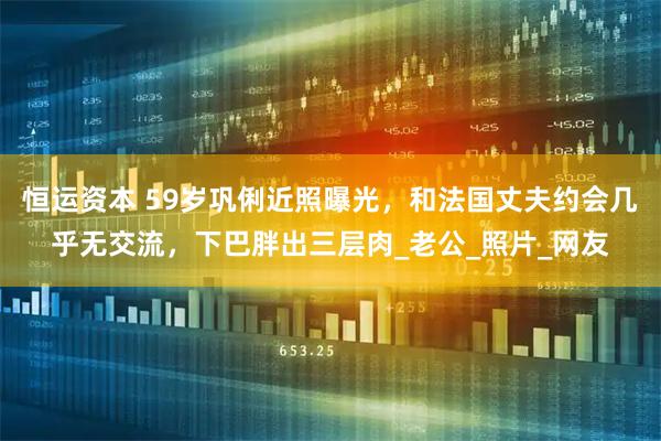 恒运资本 59岁巩俐近照曝光，和法国丈夫约会几乎无交流，下巴胖出三层肉_老公_照片_网友