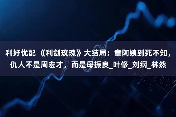 利好优配 《利剑玫瑰》大结局：章阿姨到死不知，仇人不是周宏才，而是母振良_叶修_刘纲_林然