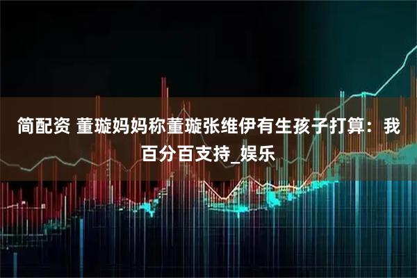 简配资 董璇妈妈称董璇张维伊有生孩子打算：我百分百支持_娱乐