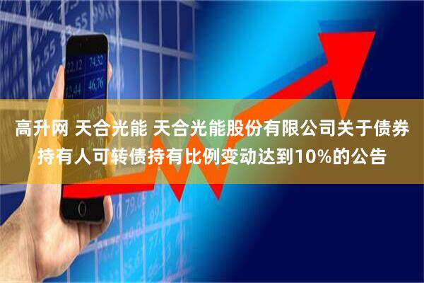 高升网 天合光能 天合光能股份有限公司关于债券持有人可转债持有比例变动达到10%的公告
