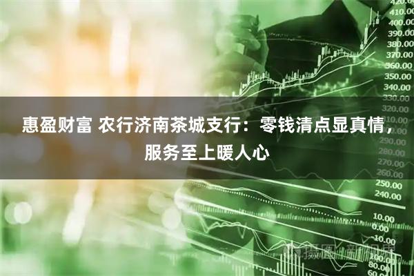 惠盈财富 农行济南茶城支行：零钱清点显真情，服务至上暖人心