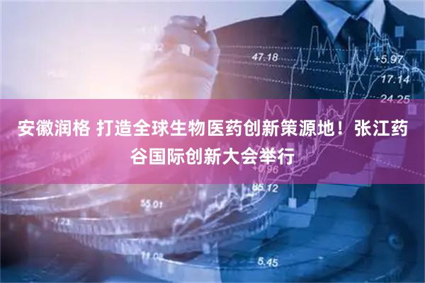 安徽润格 打造全球生物医药创新策源地！张江药谷国际创新大会举行