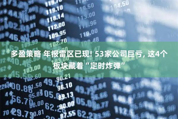 多盈策略 年报雷区已现! 53家公司巨亏, 这4个板块藏着“定时炸弹”