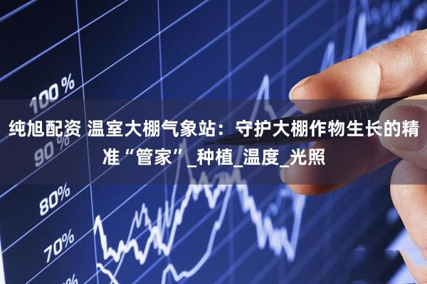 纯旭配资 温室大棚气象站：守护大棚作物生长的精准“管家”_种植_温度_光照
