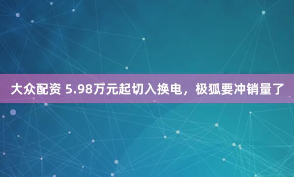 大众配资 5.98万元起切入换电，极狐要冲销量了