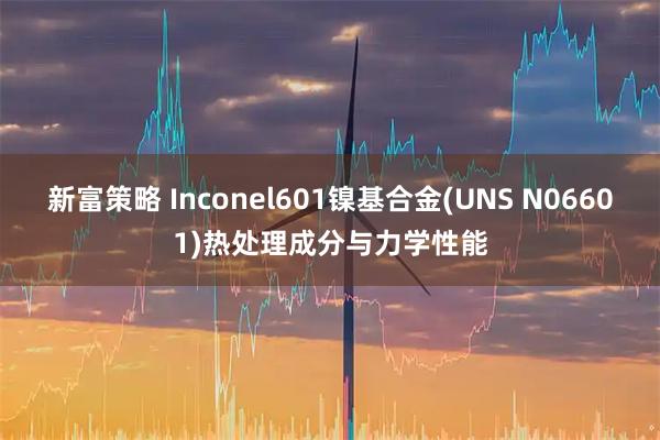 新富策略 Inconel601镍基合金(UNS N06601)热处理成分与力学性能