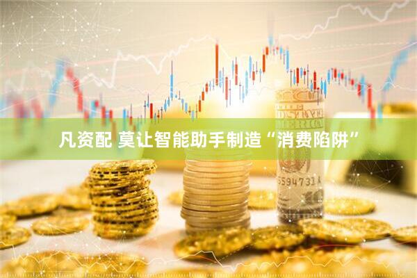 凡资配 莫让智能助手制造“消费陷阱”