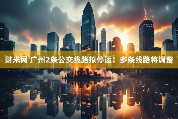 财米网 广州2条公交线路拟停运!多条线路将调整