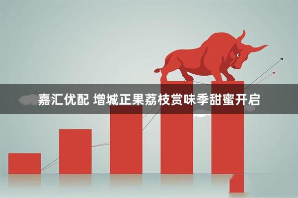 嘉汇优配 增城正果荔枝赏味季甜蜜开启