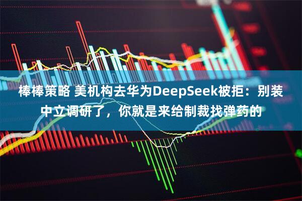 棒棒策略 美机构去华为DeepSeek被拒：别装中立调研了，你就是来给制裁找弹药的