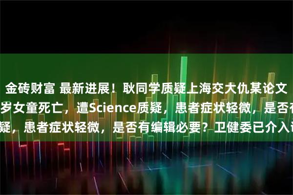金砖财富 最新进展！耿同学质疑上海交大仇某论文造假！因基因编辑致6岁女童死亡，遭Science质疑，患者症状轻微，是否有编辑必要？卫健委已介入调查