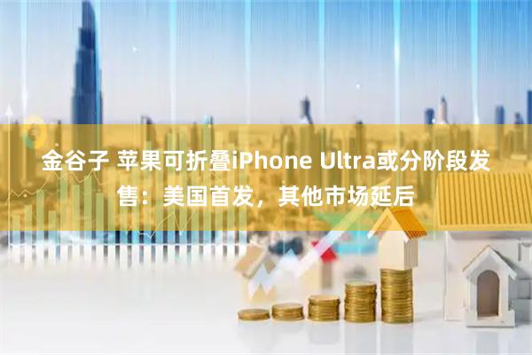 金谷子 苹果可折叠iPhone Ultra或分阶段发售：美国首发，其他市场延后