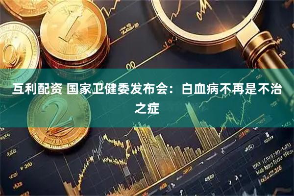 互利配资 国家卫健委发布会：白血病不再是不治之症