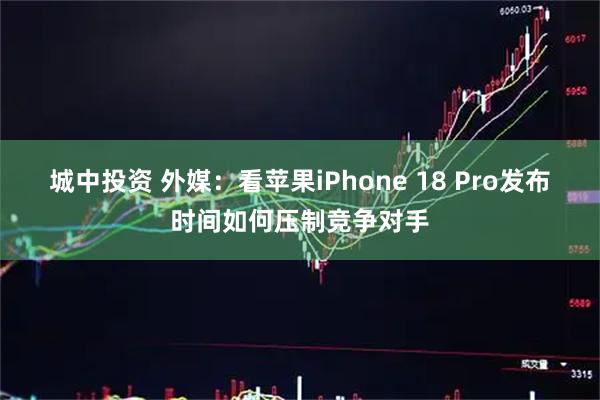 城中投资 外媒：看苹果iPhone 18 Pro发布时间如何压制竞争对手