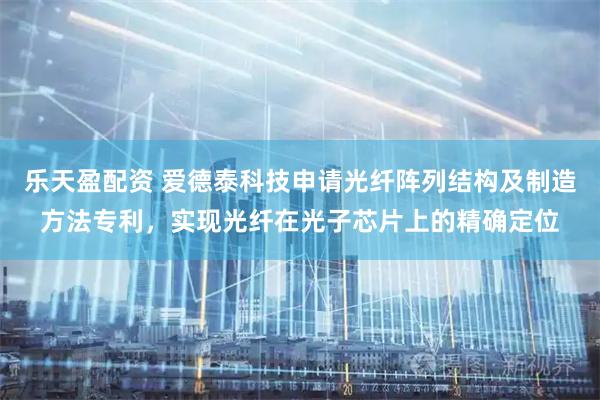 乐天盈配资 爱德泰科技申请光纤阵列结构及制造方法专利，实现光纤在光子芯片上的精确定位