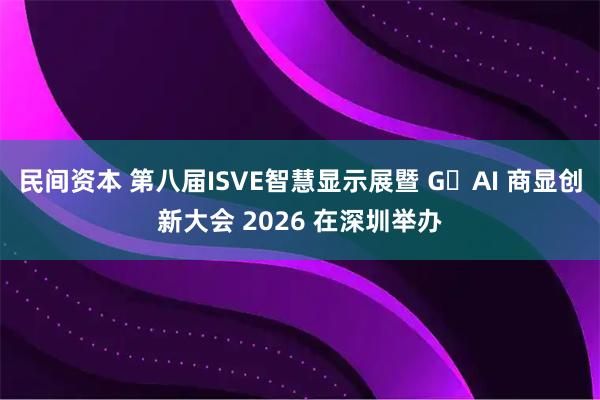 民间资本 第八届ISVE智慧显示展暨 G・AI 商显创新大会 2026 在深圳举办