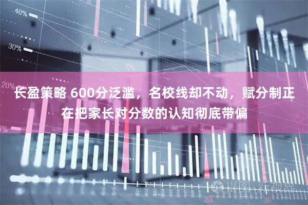 长盈策略 600分泛滥，名校线却不动，赋分制正在把家长对分数的认知彻底带偏